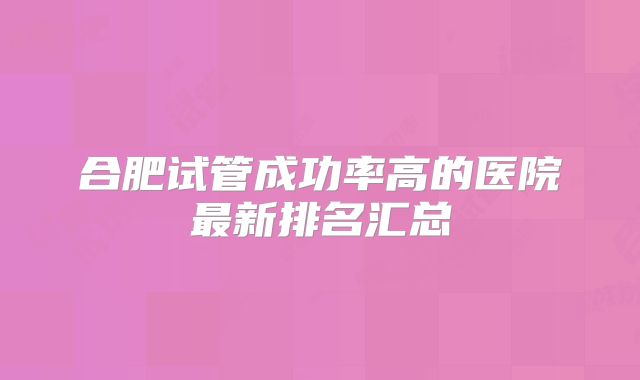 合肥试管成功率高的医院最新排名汇总