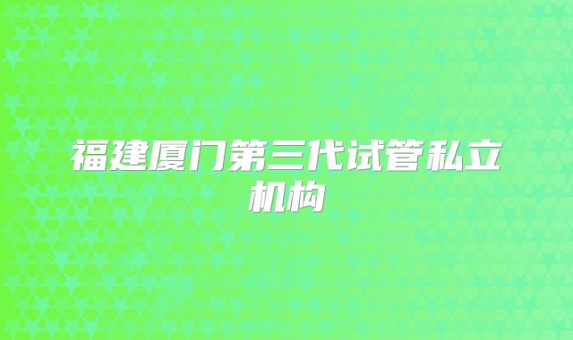 福建厦门第三代试管私立机构