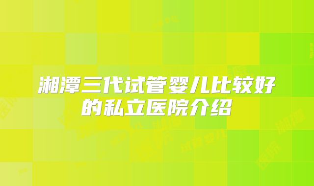 湘潭三代试管婴儿比较好的私立医院介绍
