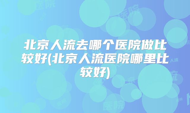 北京人流去哪个医院做比较好(北京人流医院哪里比较好)