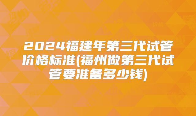 2024福建年第三代试管价格标准(福州做第三代试管要准备多少钱)