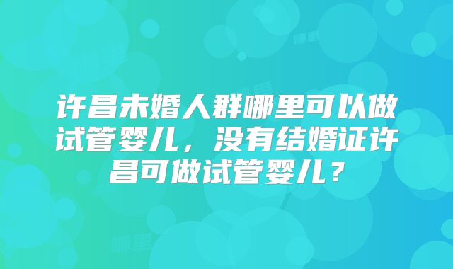 许昌未婚人群哪里可以做试管婴儿,没有结婚证许昌可做试管婴儿?