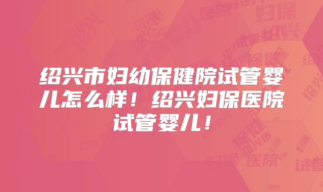 绍兴市妇幼保健院试管婴儿怎么样！绍兴妇保医院试管婴儿！