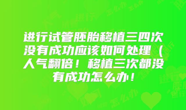 进行试管胚胎移植三四次没有成功应该如何处理(人气翻倍!移植三次都没有成功怎么办!
