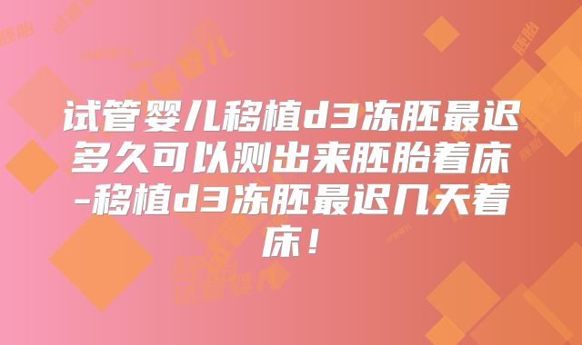 试管婴儿移植d3冻胚最迟多久可以测出来胚胎着床-移植d3冻胚最迟几天着床！
