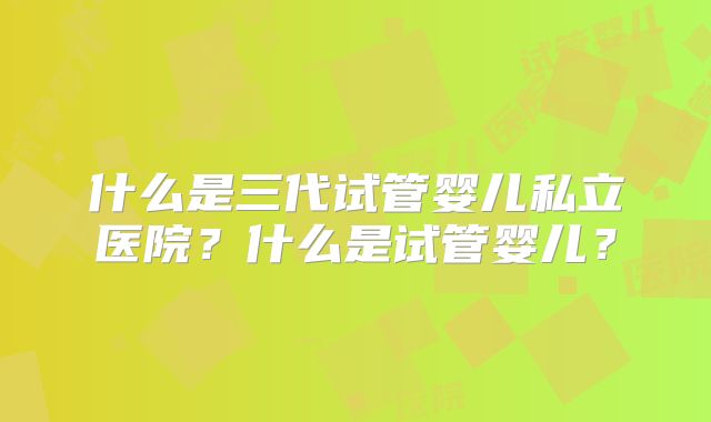 什么是三代试管婴儿私立医院？什么是试管婴儿？