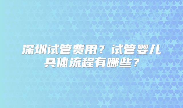 深圳试管费用？试管婴儿具体流程有哪些？