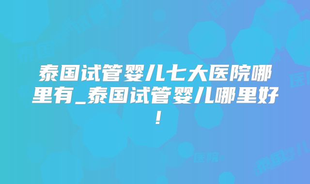 泰国试管婴儿七大医院哪里有_泰国试管婴儿哪里好!