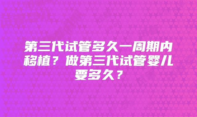 第三代试管多久一周期内移植?做第三代试管婴儿要多久?