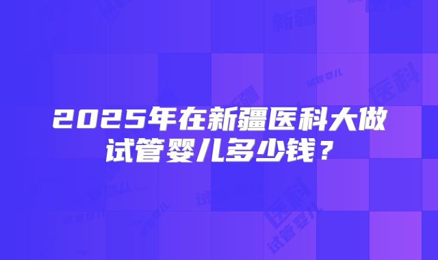2025年在新疆医科大做试管婴儿多少钱?