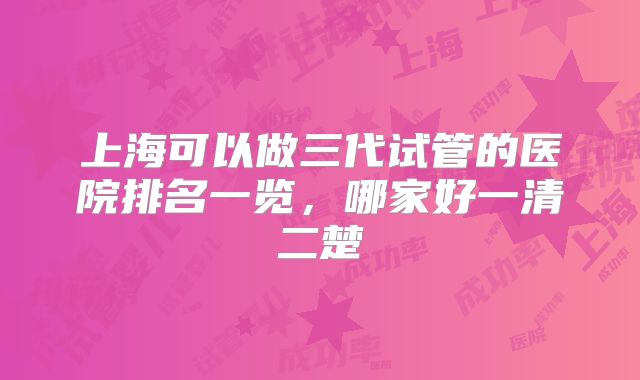 上海可以做三代试管的医院排名一览,哪家好一清二楚