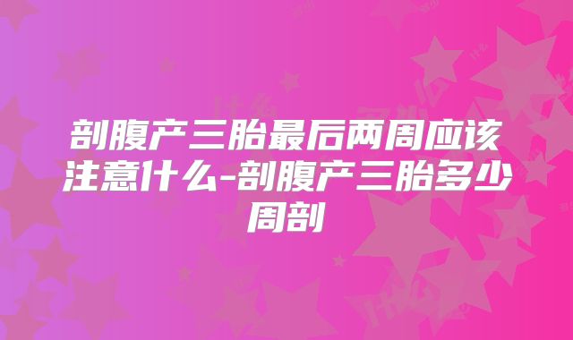剖腹产三胎最后两周应该注意什么-剖腹产三胎多少周剖