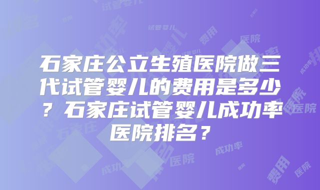 石家庄公立生殖医院做三代试管婴儿的费用是多少？石家庄试管婴儿成功率医院排名？