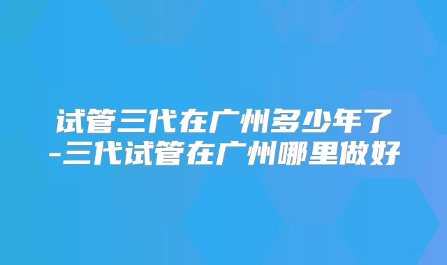 试管三代在广州多少年了-三代试管在广州哪里做好