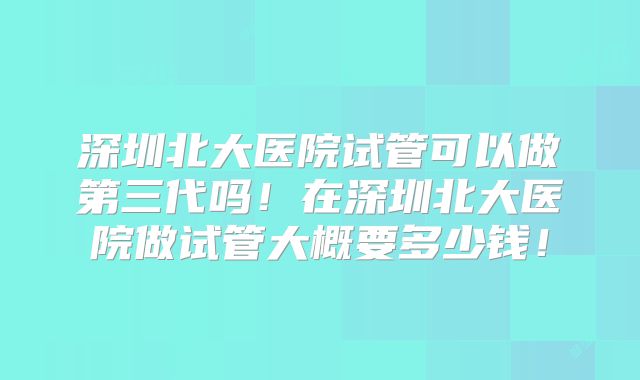深圳北大医院试管可以做第三代吗！在深圳北大医院做试管大概要多少钱！