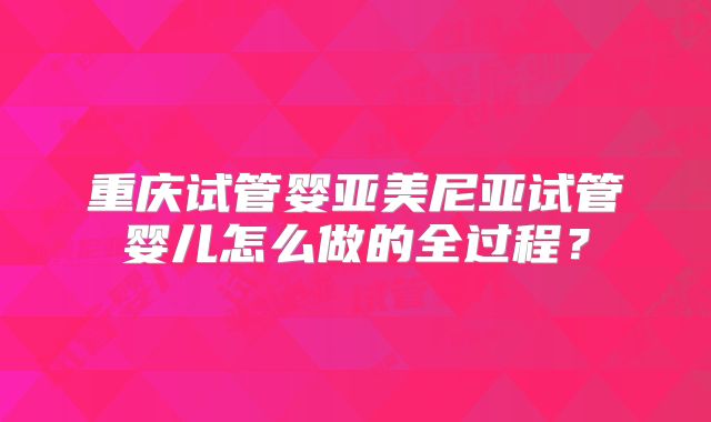 重庆试管婴亚美尼亚试管婴儿怎么做的全过程?