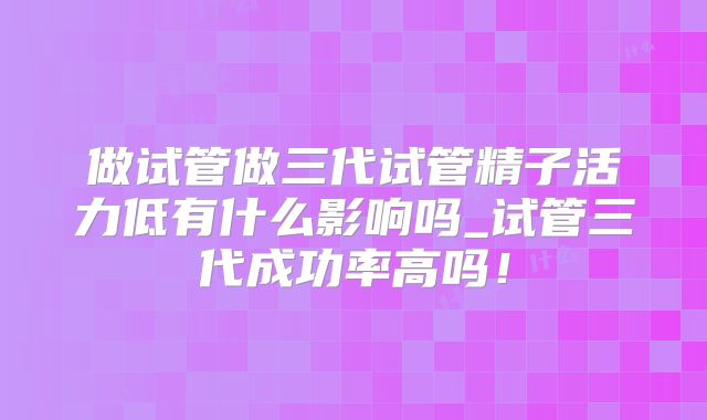 做试管做三代试管精子活力低有什么影响吗_试管三代成功率高吗！