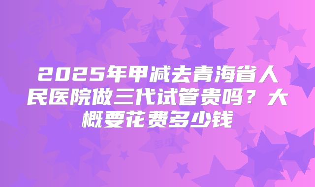 2025年甲减去青海省人民医院做三代试管贵吗？大概要花费多少钱