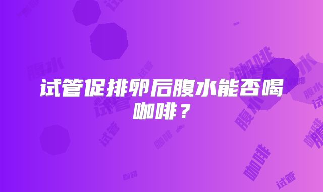 试管促排卵后腹水能否喝咖啡？