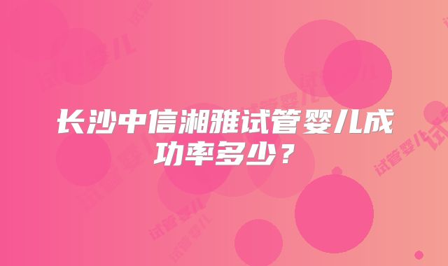 长沙中信湘雅试管婴儿成功率多少?