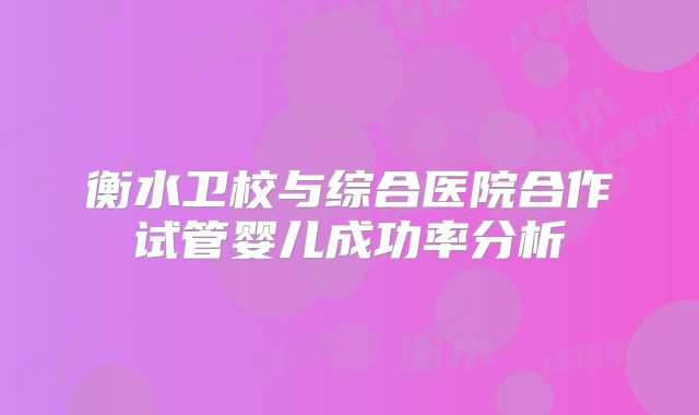 衡水卫校与综合医院合作试管婴儿成功率分析