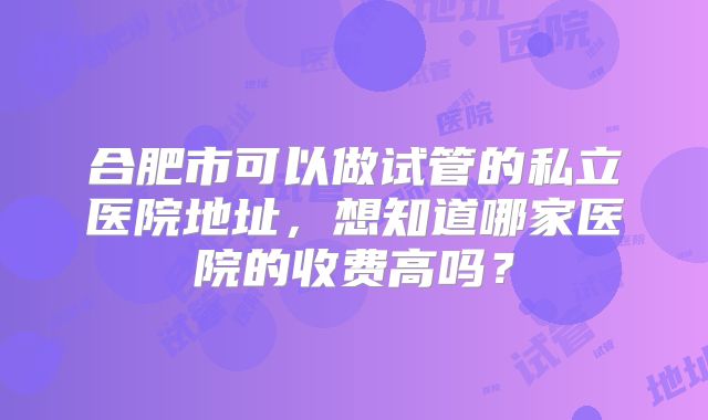 合肥市可以做试管的私立医院地址，想知道哪家医院的收费高吗？