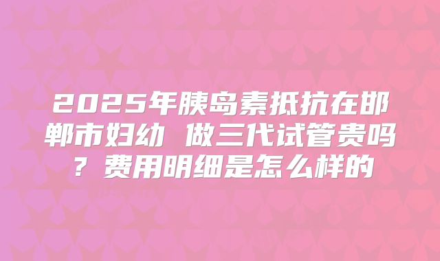 2025年胰岛素抵抗在邯郸市妇幼 做三代试管贵吗？费用明细是怎么样的
