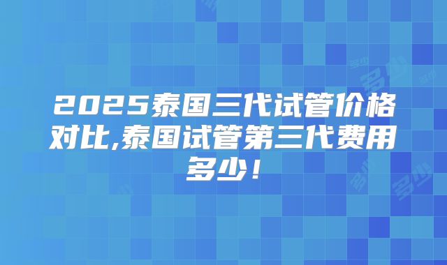 2025泰国三代试管价格对比,泰国试管第三代费用多少！