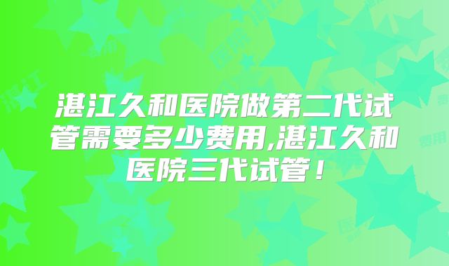 湛江久和医院做第二代试管需要多少费用,湛江久和医院三代试管！