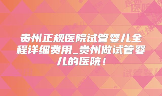 贵州正规医院试管婴儿全程详细费用_贵州做试管婴儿的医院!