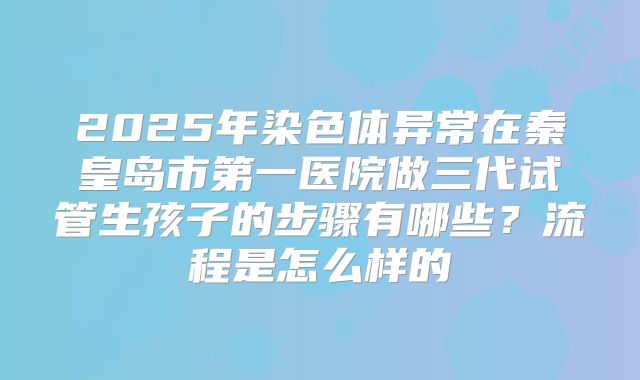 2025年染色体异常在秦皇岛市第一医院做三代试管生孩子的步骤有哪些?流程是怎么样的