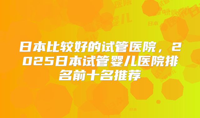 日本比较好的试管医院，2025日本试管婴儿医院排名前十名推荐