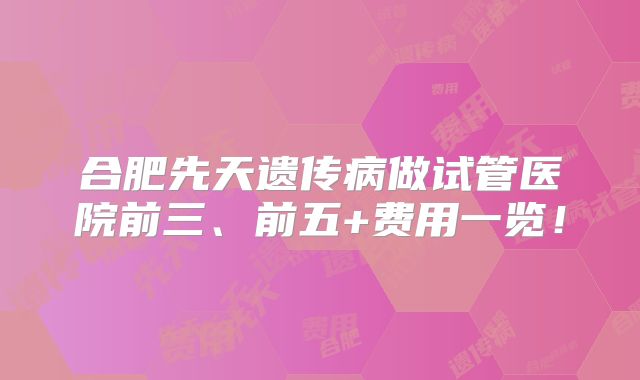 合肥先天遗传病做试管医院前三、前五+费用一览！