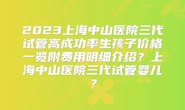 2023上海中山医院三代试管高成功率生孩子价格一览附费用明细介绍?上海中山医院三代试管婴儿?