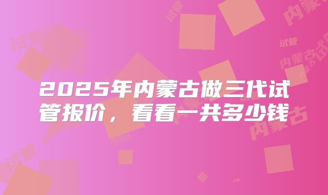 2025年内蒙古做三代试管报价，看看一共多少钱