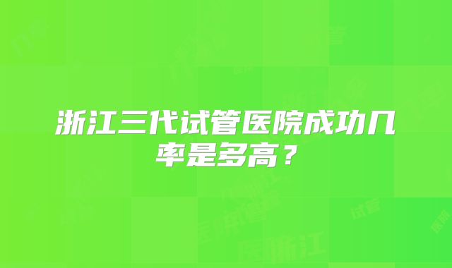 浙江三代试管医院成功几率是多高？