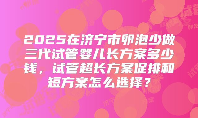 2025在济宁市卵泡少做三代试管婴儿长方案多少钱,试管超长方案促排和短方案怎么选择?