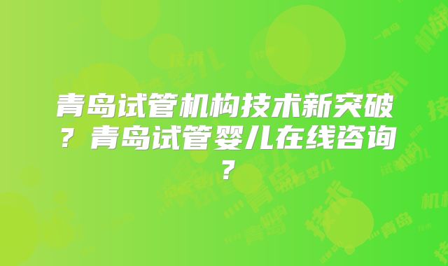 青岛试管机构技术新突破？青岛试管婴儿在线咨询？