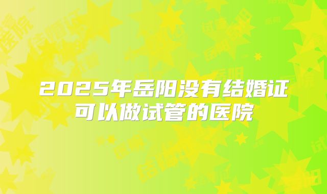2025年岳阳没有结婚证可以做试管的医院