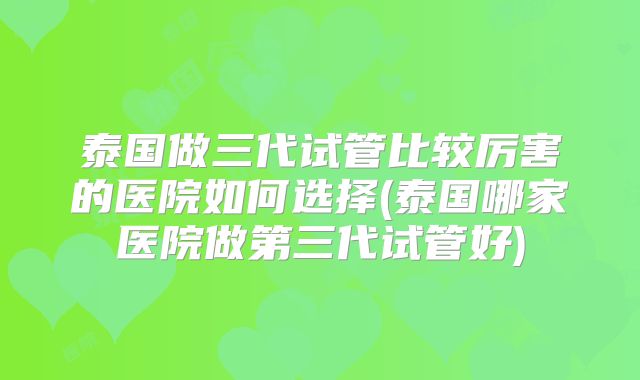 泰国做三代试管比较厉害的医院如何选择(泰国哪家医院做第三代试管好)