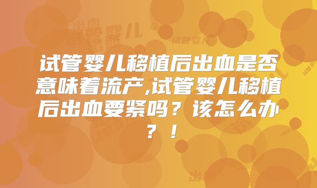试管婴儿移植后出血是否意味着流产,试管婴儿移植后出血要紧吗？该怎么办？！