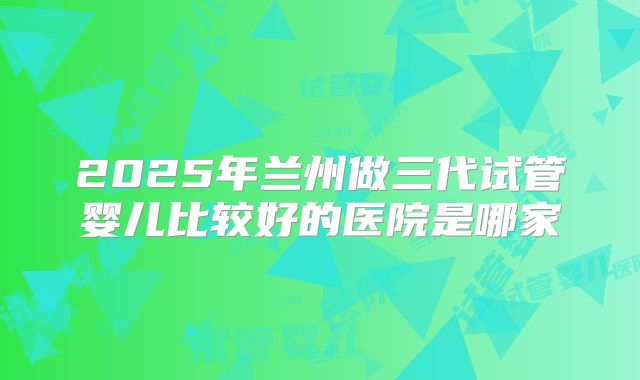 2025年兰州做三代试管婴儿比较好的医院是哪家