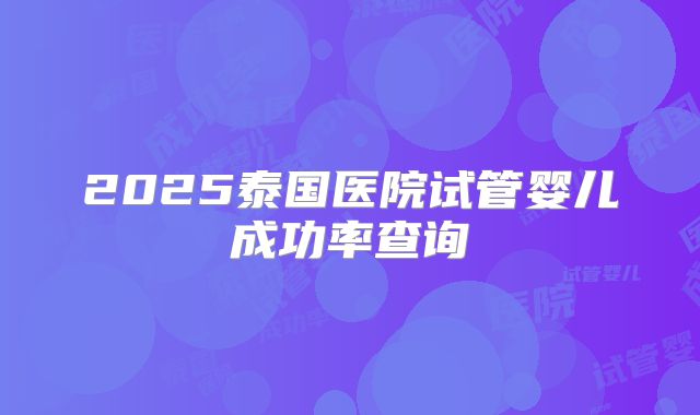 2025泰国医院试管婴儿成功率查询