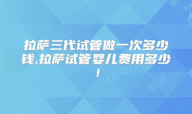 拉萨三代试管做一次多少钱,拉萨试管婴儿费用多少!