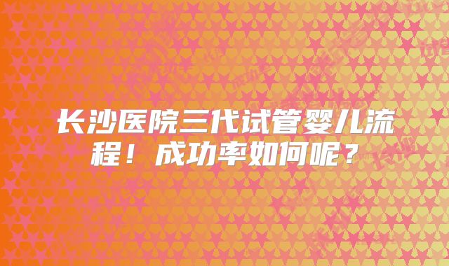 长沙医院三代试管婴儿流程！成功率如何呢？