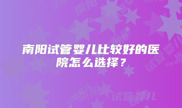 南阳试管婴儿比较好的医院怎么选择?