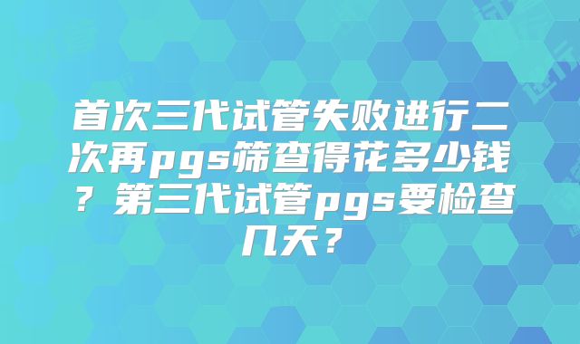 首次三代试管失败进行二次再pgs筛查得花多少钱?第三代试管pgs要检查几天?