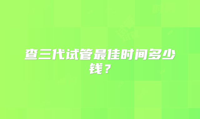 查三代试管最佳时间多少钱?