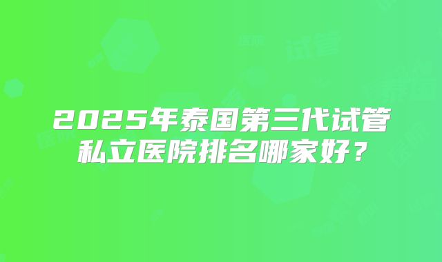 2025年泰国第三代试管私立医院排名哪家好?