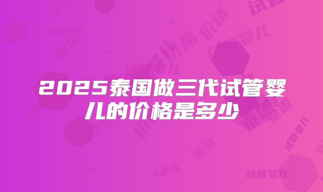 2025泰国做三代试管婴儿的价格是多少